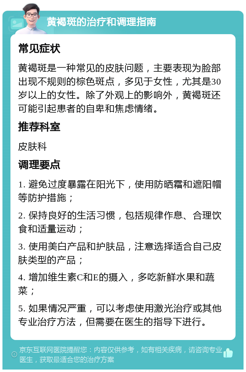 黄褐斑的治疗和调理指南 常见症状 黄褐斑是一种常见的皮肤问题，主要表现为脸部出现不规则的棕色斑点，多见于女性，尤其是30岁以上的女性。除了外观上的影响外，黄褐斑还可能引起患者的自卑和焦虑情绪。 推荐科室 皮肤科 调理要点 1. 避免过度暴露在阳光下，使用防晒霜和遮阳帽等防护措施； 2. 保持良好的生活习惯，包括规律作息、合理饮食和适量运动； 3. 使用美白产品和护肤品，注意选择适合自己皮肤类型的产品； 4. 增加维生素C和E的摄入，多吃新鲜水果和蔬菜； 5. 如果情况严重，可以考虑使用激光治疗或其他专业治疗方法，但需要在医生的指导下进行。