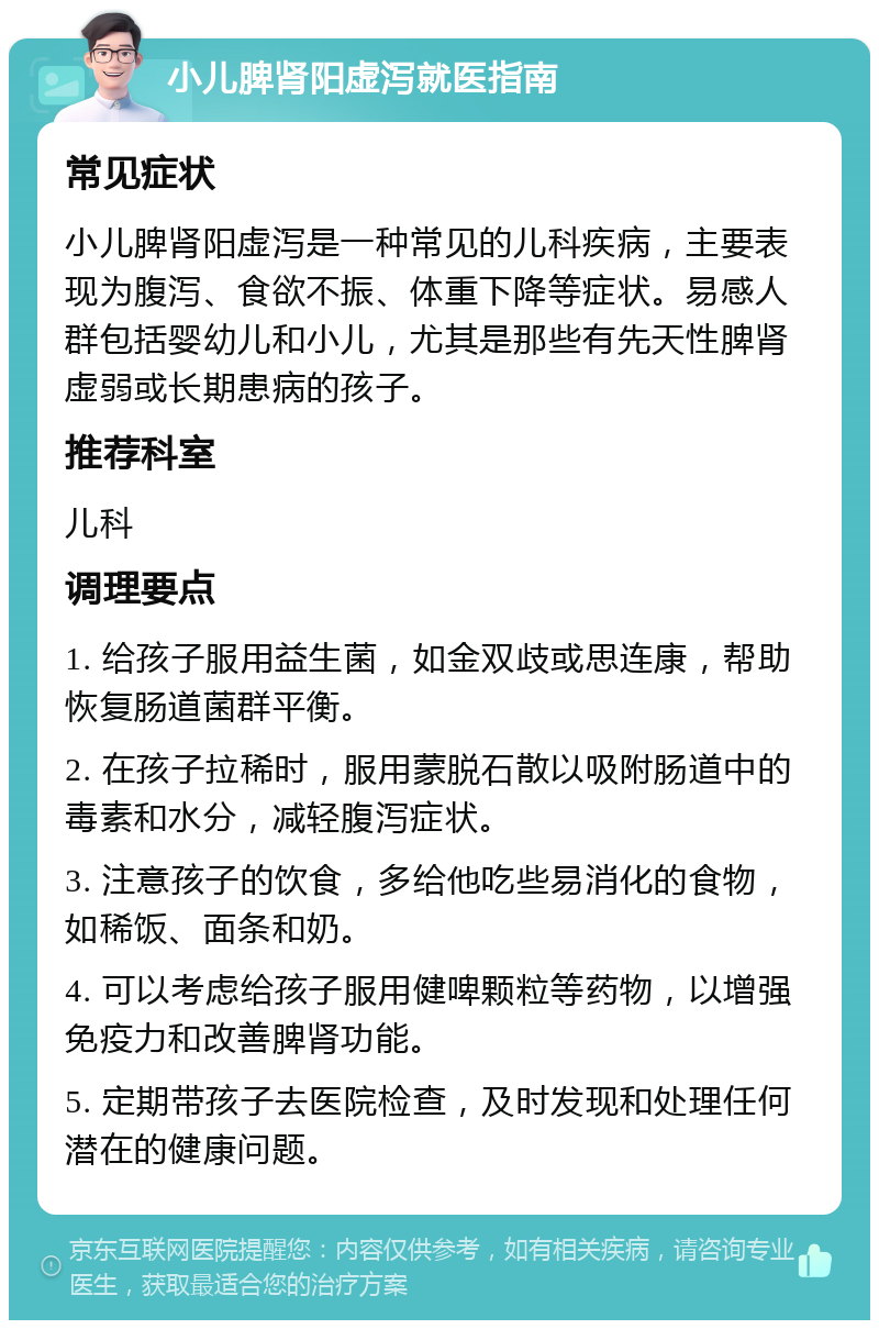 小儿脾肾阳虚泻就医指南 常见症状 小儿脾肾阳虚泻是一种常见的儿科疾病，主要表现为腹泻、食欲不振、体重下降等症状。易感人群包括婴幼儿和小儿，尤其是那些有先天性脾肾虚弱或长期患病的孩子。 推荐科室 儿科 调理要点 1. 给孩子服用益生菌，如金双歧或思连康，帮助恢复肠道菌群平衡。 2. 在孩子拉稀时，服用蒙脱石散以吸附肠道中的毒素和水分，减轻腹泻症状。 3. 注意孩子的饮食，多给他吃些易消化的食物，如稀饭、面条和奶。 4. 可以考虑给孩子服用健啤颗粒等药物，以增强免疫力和改善脾肾功能。 5. 定期带孩子去医院检查，及时发现和处理任何潜在的健康问题。