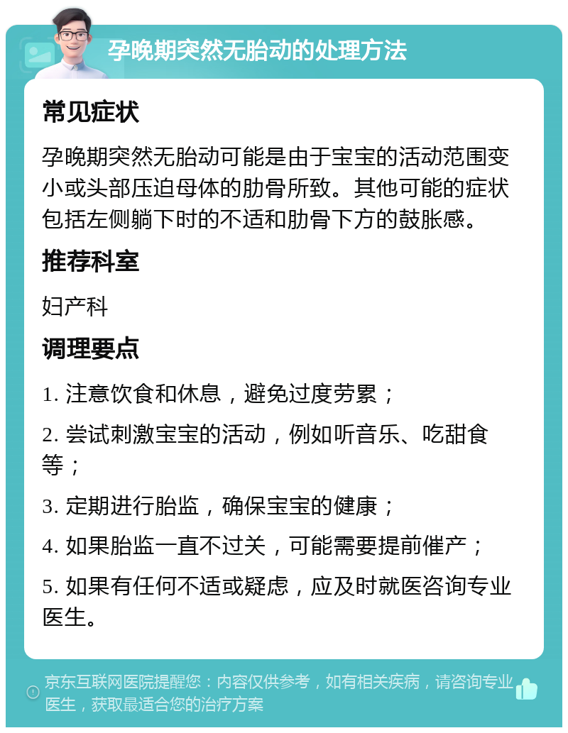 孕晚期突然无胎动的处理方法 常见症状 孕晚期突然无胎动可能是由于宝宝的活动范围变小或头部压迫母体的肋骨所致。其他可能的症状包括左侧躺下时的不适和肋骨下方的鼓胀感。 推荐科室 妇产科 调理要点 1. 注意饮食和休息，避免过度劳累； 2. 尝试刺激宝宝的活动，例如听音乐、吃甜食等； 3. 定期进行胎监，确保宝宝的健康； 4. 如果胎监一直不过关，可能需要提前催产； 5. 如果有任何不适或疑虑，应及时就医咨询专业医生。