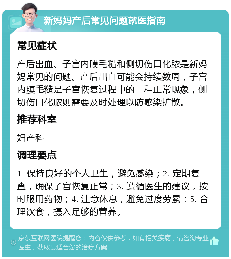 新妈妈产后常见问题就医指南 常见症状 产后出血、子宫内膜毛糙和侧切伤口化脓是新妈妈常见的问题。产后出血可能会持续数周，子宫内膜毛糙是子宫恢复过程中的一种正常现象，侧切伤口化脓则需要及时处理以防感染扩散。 推荐科室 妇产科 调理要点 1. 保持良好的个人卫生，避免感染；2. 定期复查，确保子宫恢复正常；3. 遵循医生的建议，按时服用药物；4. 注意休息，避免过度劳累；5. 合理饮食，摄入足够的营养。