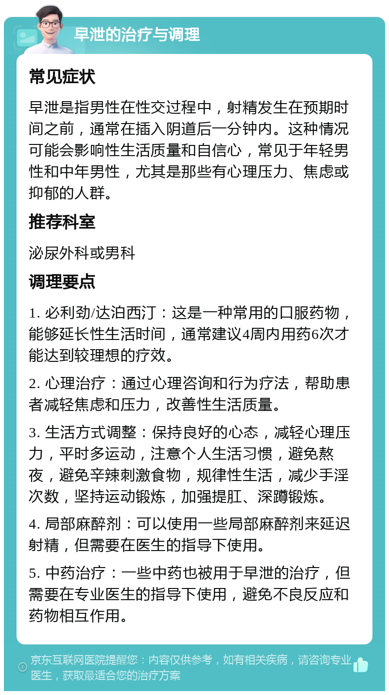 早泄的治疗与调理 常见症状 早泄是指男性在性交过程中，射精发生在预期时间之前，通常在插入阴道后一分钟内。这种情况可能会影响性生活质量和自信心，常见于年轻男性和中年男性，尤其是那些有心理压力、焦虑或抑郁的人群。 推荐科室 泌尿外科或男科 调理要点 1. 必利劲/达泊西汀：这是一种常用的口服药物，能够延长性生活时间，通常建议4周内用药6次才能达到较理想的疗效。 2. 心理治疗：通过心理咨询和行为疗法，帮助患者减轻焦虑和压力，改善性生活质量。 3. 生活方式调整：保持良好的心态，减轻心理压力，平时多运动，注意个人生活习惯，避免熬夜，避免辛辣刺激食物，规律性生活，减少手淫次数，坚持运动锻炼，加强提肛、深蹲锻炼。 4. 局部麻醉剂：可以使用一些局部麻醉剂来延迟射精，但需要在医生的指导下使用。 5. 中药治疗：一些中药也被用于早泄的治疗，但需要在专业医生的指导下使用，避免不良反应和药物相互作用。