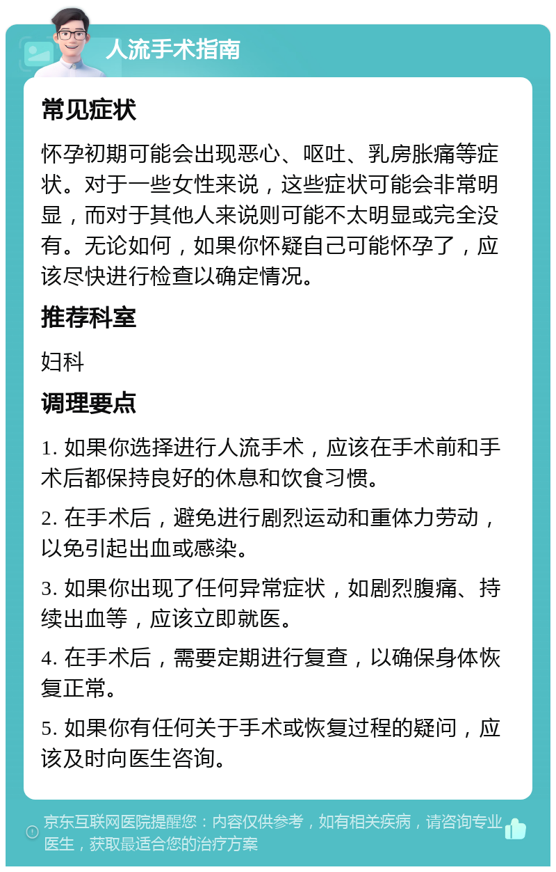 人流手术指南 常见症状 怀孕初期可能会出现恶心、呕吐、乳房胀痛等症状。对于一些女性来说，这些症状可能会非常明显，而对于其他人来说则可能不太明显或完全没有。无论如何，如果你怀疑自己可能怀孕了，应该尽快进行检查以确定情况。 推荐科室 妇科 调理要点 1. 如果你选择进行人流手术，应该在手术前和手术后都保持良好的休息和饮食习惯。 2. 在手术后，避免进行剧烈运动和重体力劳动，以免引起出血或感染。 3. 如果你出现了任何异常症状，如剧烈腹痛、持续出血等，应该立即就医。 4. 在手术后，需要定期进行复查，以确保身体恢复正常。 5. 如果你有任何关于手术或恢复过程的疑问，应该及时向医生咨询。