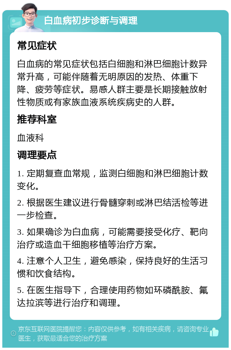 白血病初步诊断与调理 常见症状 白血病的常见症状包括白细胞和淋巴细胞计数异常升高，可能伴随着无明原因的发热、体重下降、疲劳等症状。易感人群主要是长期接触放射性物质或有家族血液系统疾病史的人群。 推荐科室 血液科 调理要点 1. 定期复查血常规，监测白细胞和淋巴细胞计数变化。 2. 根据医生建议进行骨髓穿刺或淋巴结活检等进一步检查。 3. 如果确诊为白血病，可能需要接受化疗、靶向治疗或造血干细胞移植等治疗方案。 4. 注意个人卫生，避免感染，保持良好的生活习惯和饮食结构。 5. 在医生指导下，合理使用药物如环磷酰胺、氟达拉滨等进行治疗和调理。