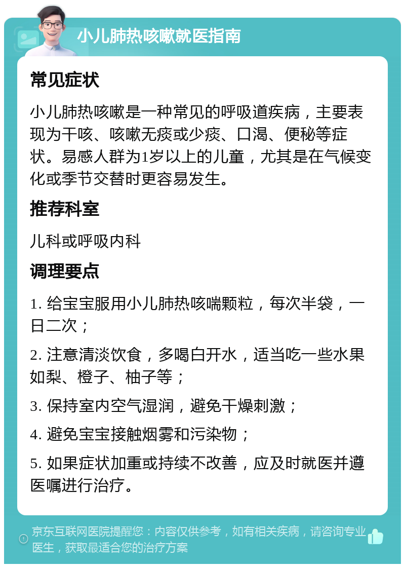 小儿肺热咳嗽就医指南 常见症状 小儿肺热咳嗽是一种常见的呼吸道疾病，主要表现为干咳、咳嗽无痰或少痰、口渴、便秘等症状。易感人群为1岁以上的儿童，尤其是在气候变化或季节交替时更容易发生。 推荐科室 儿科或呼吸内科 调理要点 1. 给宝宝服用小儿肺热咳喘颗粒，每次半袋，一日二次； 2. 注意清淡饮食，多喝白开水，适当吃一些水果如梨、橙子、柚子等； 3. 保持室内空气湿润，避免干燥刺激； 4. 避免宝宝接触烟雾和污染物； 5. 如果症状加重或持续不改善，应及时就医并遵医嘱进行治疗。