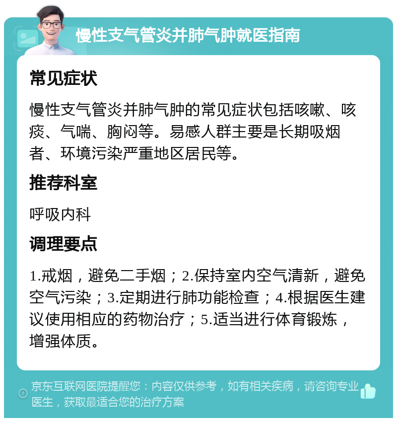 慢性支气管炎并肺气肿就医指南 常见症状 慢性支气管炎并肺气肿的常见症状包括咳嗽、咳痰、气喘、胸闷等。易感人群主要是长期吸烟者、环境污染严重地区居民等。 推荐科室 呼吸内科 调理要点 1.戒烟，避免二手烟；2.保持室内空气清新，避免空气污染；3.定期进行肺功能检查；4.根据医生建议使用相应的药物治疗；5.适当进行体育锻炼，增强体质。