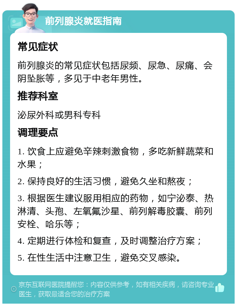 前列腺炎就医指南 常见症状 前列腺炎的常见症状包括尿频、尿急、尿痛、会阴坠胀等，多见于中老年男性。 推荐科室 泌尿外科或男科专科 调理要点 1. 饮食上应避免辛辣刺激食物，多吃新鲜蔬菜和水果； 2. 保持良好的生活习惯，避免久坐和熬夜； 3. 根据医生建议服用相应的药物，如宁泌泰、热淋清、头孢、左氧氟沙星、前列解毒胶囊、前列安栓、哈乐等； 4. 定期进行体检和复查，及时调整治疗方案； 5. 在性生活中注意卫生，避免交叉感染。