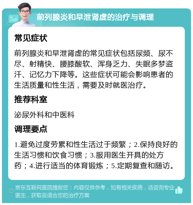 前列腺炎和早泄肾虚的治疗与调理 常见症状 前列腺炎和早泄肾虚的常见症状包括尿频、尿不尽、射精快、腰膝酸软、浑身乏力、失眠多梦盗汗、记忆力下降等。这些症状可能会影响患者的生活质量和性生活，需要及时就医治疗。 推荐科室 泌尿外科和中医科 调理要点 1.避免过度劳累和性生活过于频繁；2.保持良好的生活习惯和饮食习惯；3.服用医生开具的处方药；4.进行适当的体育锻炼；5.定期复查和随访。