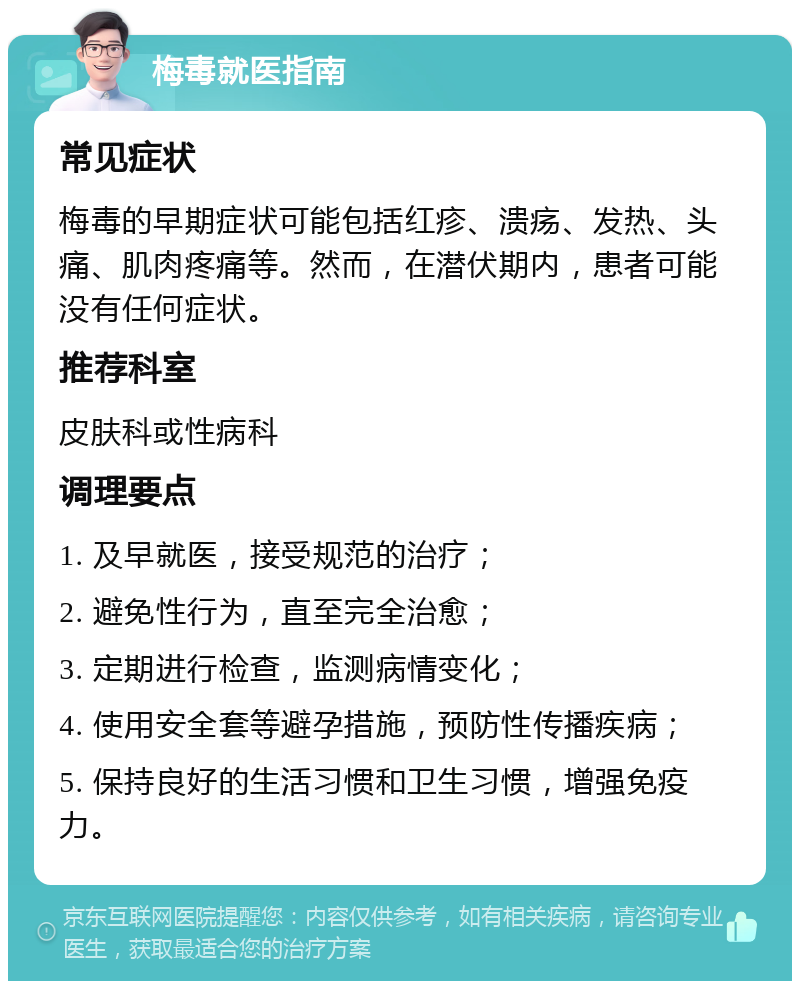 梅毒就医指南 常见症状 梅毒的早期症状可能包括红疹、溃疡、发热、头痛、肌肉疼痛等。然而，在潜伏期内，患者可能没有任何症状。 推荐科室 皮肤科或性病科 调理要点 1. 及早就医，接受规范的治疗； 2. 避免性行为，直至完全治愈； 3. 定期进行检查，监测病情变化； 4. 使用安全套等避孕措施，预防性传播疾病； 5. 保持良好的生活习惯和卫生习惯，增强免疫力。