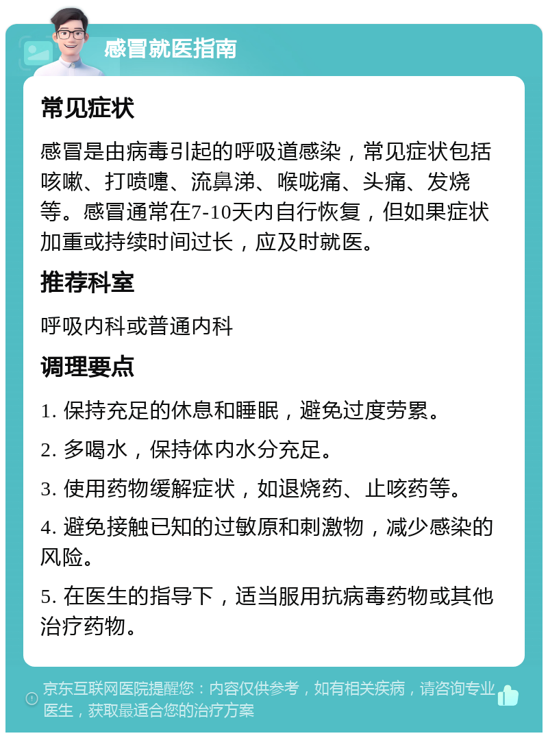 感冒就医指南 常见症状 感冒是由病毒引起的呼吸道感染，常见症状包括咳嗽、打喷嚏、流鼻涕、喉咙痛、头痛、发烧等。感冒通常在7-10天内自行恢复，但如果症状加重或持续时间过长，应及时就医。 推荐科室 呼吸内科或普通内科 调理要点 1. 保持充足的休息和睡眠，避免过度劳累。 2. 多喝水，保持体内水分充足。 3. 使用药物缓解症状，如退烧药、止咳药等。 4. 避免接触已知的过敏原和刺激物，减少感染的风险。 5. 在医生的指导下，适当服用抗病毒药物或其他治疗药物。