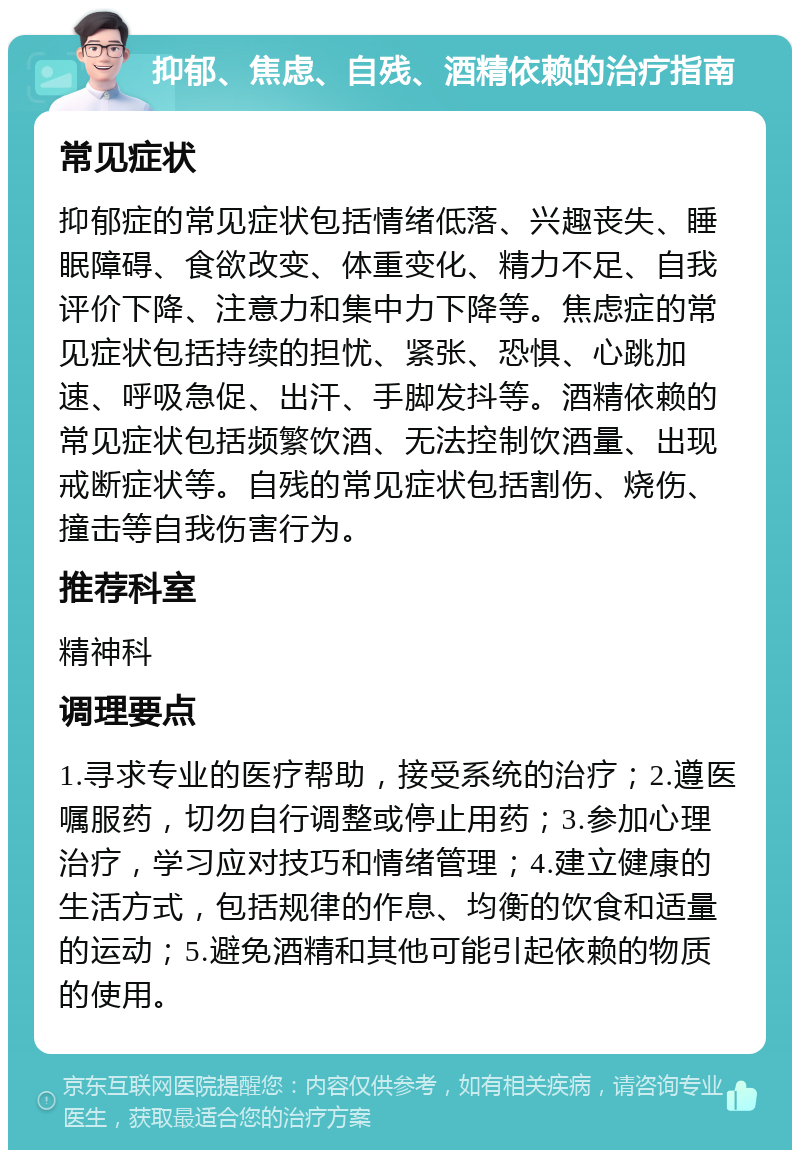 抑郁、焦虑、自残、酒精依赖的治疗指南 常见症状 抑郁症的常见症状包括情绪低落、兴趣丧失、睡眠障碍、食欲改变、体重变化、精力不足、自我评价下降、注意力和集中力下降等。焦虑症的常见症状包括持续的担忧、紧张、恐惧、心跳加速、呼吸急促、出汗、手脚发抖等。酒精依赖的常见症状包括频繁饮酒、无法控制饮酒量、出现戒断症状等。自残的常见症状包括割伤、烧伤、撞击等自我伤害行为。 推荐科室 精神科 调理要点 1.寻求专业的医疗帮助，接受系统的治疗；2.遵医嘱服药，切勿自行调整或停止用药；3.参加心理治疗，学习应对技巧和情绪管理；4.建立健康的生活方式，包括规律的作息、均衡的饮食和适量的运动；5.避免酒精和其他可能引起依赖的物质的使用。