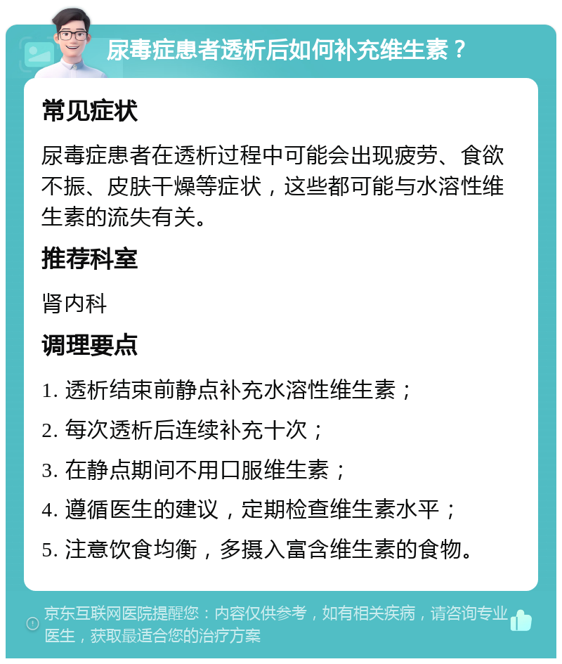 尿毒症患者透析后如何补充维生素？ 常见症状 尿毒症患者在透析过程中可能会出现疲劳、食欲不振、皮肤干燥等症状，这些都可能与水溶性维生素的流失有关。 推荐科室 肾内科 调理要点 1. 透析结束前静点补充水溶性维生素； 2. 每次透析后连续补充十次； 3. 在静点期间不用口服维生素； 4. 遵循医生的建议，定期检查维生素水平； 5. 注意饮食均衡，多摄入富含维生素的食物。