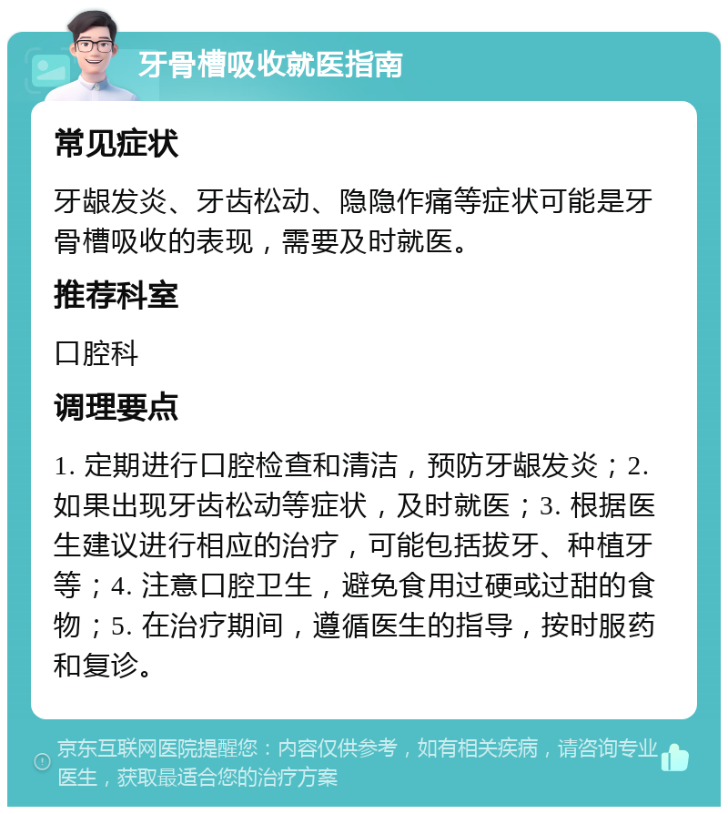 牙骨槽吸收就医指南 常见症状 牙龈发炎、牙齿松动、隐隐作痛等症状可能是牙骨槽吸收的表现，需要及时就医。 推荐科室 口腔科 调理要点 1. 定期进行口腔检查和清洁，预防牙龈发炎；2. 如果出现牙齿松动等症状，及时就医；3. 根据医生建议进行相应的治疗，可能包括拔牙、种植牙等；4. 注意口腔卫生，避免食用过硬或过甜的食物；5. 在治疗期间，遵循医生的指导，按时服药和复诊。