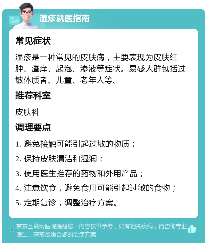 湿疹就医指南 常见症状 湿疹是一种常见的皮肤病，主要表现为皮肤红肿、瘙痒、起泡、渗液等症状。易感人群包括过敏体质者、儿童、老年人等。 推荐科室 皮肤科 调理要点 1. 避免接触可能引起过敏的物质； 2. 保持皮肤清洁和湿润； 3. 使用医生推荐的药物和外用产品； 4. 注意饮食，避免食用可能引起过敏的食物； 5. 定期复诊，调整治疗方案。