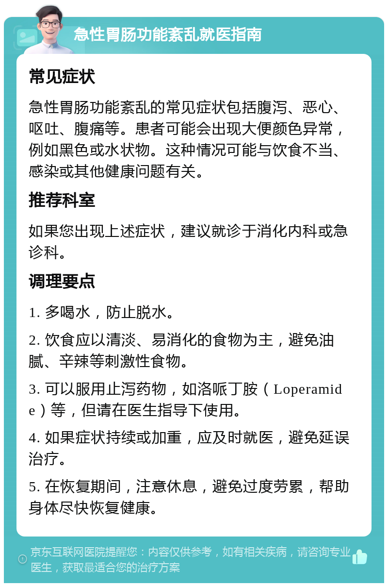 急性胃肠功能紊乱就医指南 常见症状 急性胃肠功能紊乱的常见症状包括腹泻、恶心、呕吐、腹痛等。患者可能会出现大便颜色异常，例如黑色或水状物。这种情况可能与饮食不当、感染或其他健康问题有关。 推荐科室 如果您出现上述症状，建议就诊于消化内科或急诊科。 调理要点 1. 多喝水，防止脱水。 2. 饮食应以清淡、易消化的食物为主，避免油腻、辛辣等刺激性食物。 3. 可以服用止泻药物，如洛哌丁胺（Loperamide）等，但请在医生指导下使用。 4. 如果症状持续或加重，应及时就医，避免延误治疗。 5. 在恢复期间，注意休息，避免过度劳累，帮助身体尽快恢复健康。