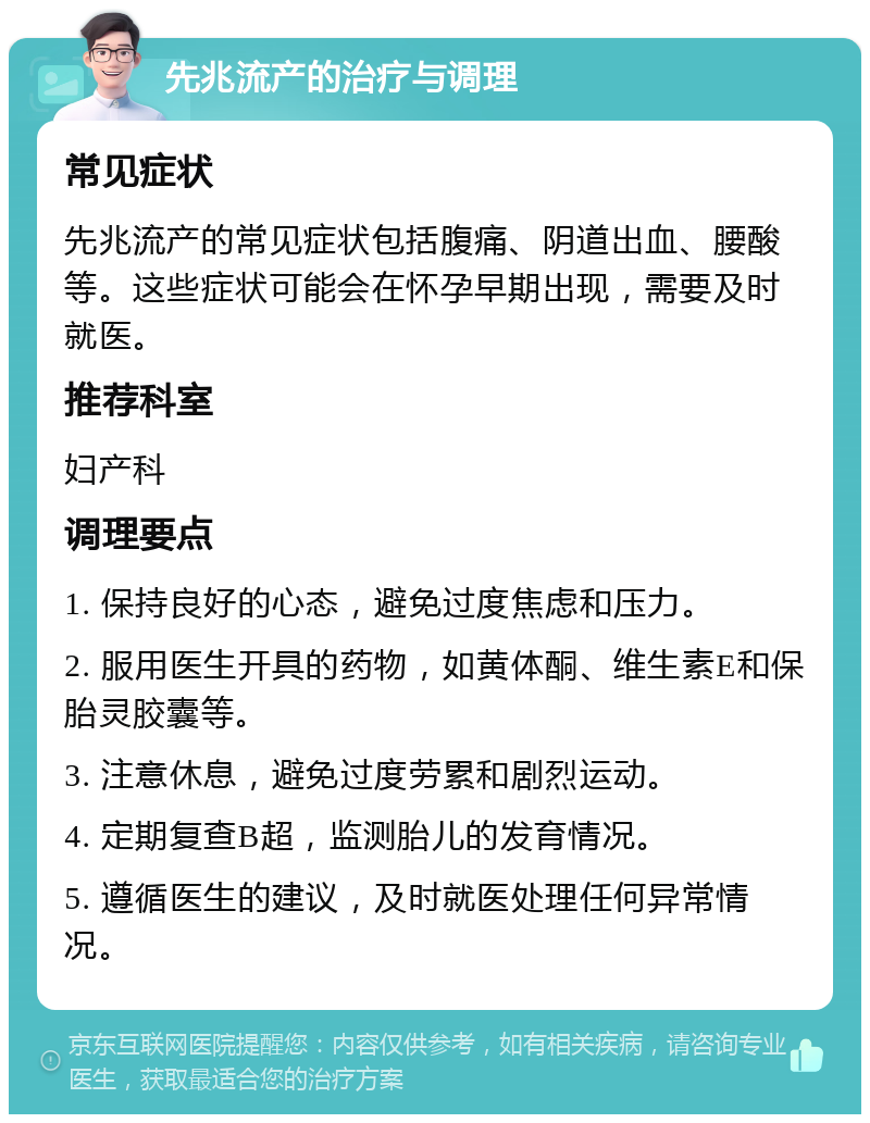 先兆流产的治疗与调理 常见症状 先兆流产的常见症状包括腹痛、阴道出血、腰酸等。这些症状可能会在怀孕早期出现，需要及时就医。 推荐科室 妇产科 调理要点 1. 保持良好的心态，避免过度焦虑和压力。 2. 服用医生开具的药物，如黄体酮、维生素E和保胎灵胶囊等。 3. 注意休息，避免过度劳累和剧烈运动。 4. 定期复查B超，监测胎儿的发育情况。 5. 遵循医生的建议，及时就医处理任何异常情况。