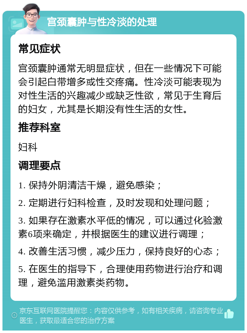 宫颈囊肿与性冷淡的处理 常见症状 宫颈囊肿通常无明显症状，但在一些情况下可能会引起白带增多或性交疼痛。性冷淡可能表现为对性生活的兴趣减少或缺乏性欲，常见于生育后的妇女，尤其是长期没有性生活的女性。 推荐科室 妇科 调理要点 1. 保持外阴清洁干燥，避免感染； 2. 定期进行妇科检查，及时发现和处理问题； 3. 如果存在激素水平低的情况，可以通过化验激素6项来确定，并根据医生的建议进行调理； 4. 改善生活习惯，减少压力，保持良好的心态； 5. 在医生的指导下，合理使用药物进行治疗和调理，避免滥用激素类药物。