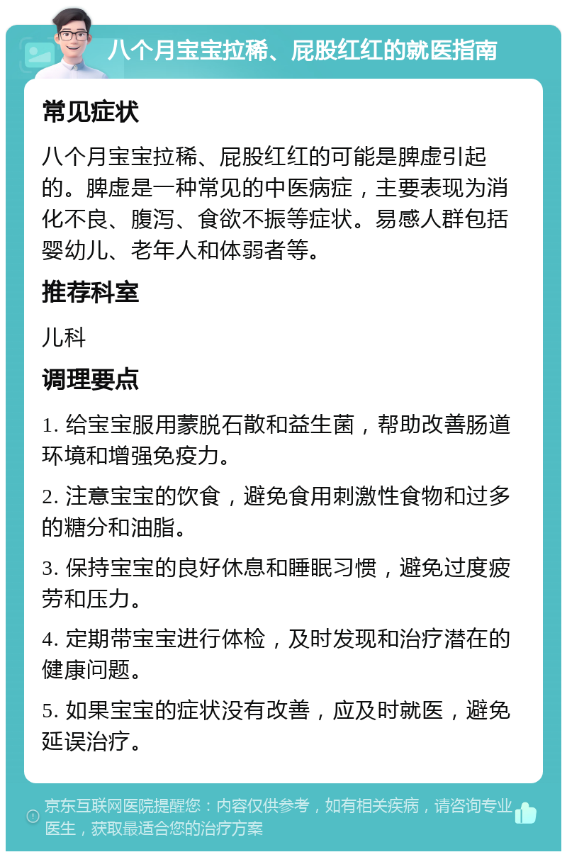 八个月宝宝拉稀、屁股红红的就医指南 常见症状 八个月宝宝拉稀、屁股红红的可能是脾虚引起的。脾虚是一种常见的中医病症，主要表现为消化不良、腹泻、食欲不振等症状。易感人群包括婴幼儿、老年人和体弱者等。 推荐科室 儿科 调理要点 1. 给宝宝服用蒙脱石散和益生菌，帮助改善肠道环境和增强免疫力。 2. 注意宝宝的饮食，避免食用刺激性食物和过多的糖分和油脂。 3. 保持宝宝的良好休息和睡眠习惯，避免过度疲劳和压力。 4. 定期带宝宝进行体检，及时发现和治疗潜在的健康问题。 5. 如果宝宝的症状没有改善，应及时就医，避免延误治疗。