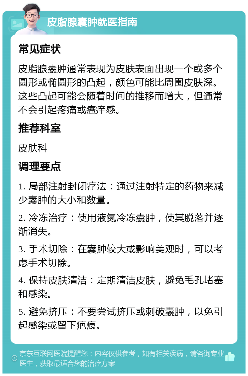 皮脂腺囊肿就医指南 常见症状 皮脂腺囊肿通常表现为皮肤表面出现一个或多个圆形或椭圆形的凸起，颜色可能比周围皮肤深。这些凸起可能会随着时间的推移而增大，但通常不会引起疼痛或瘙痒感。 推荐科室 皮肤科 调理要点 1. 局部注射封闭疗法：通过注射特定的药物来减少囊肿的大小和数量。 2. 冷冻治疗：使用液氮冷冻囊肿，使其脱落并逐渐消失。 3. 手术切除：在囊肿较大或影响美观时，可以考虑手术切除。 4. 保持皮肤清洁：定期清洁皮肤，避免毛孔堵塞和感染。 5. 避免挤压：不要尝试挤压或刺破囊肿，以免引起感染或留下疤痕。