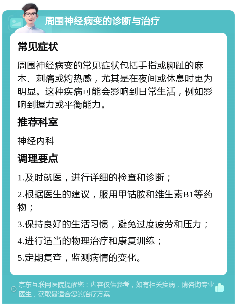 周围神经病变的诊断与治疗 常见症状 周围神经病变的常见症状包括手指或脚趾的麻木、刺痛或灼热感，尤其是在夜间或休息时更为明显。这种疾病可能会影响到日常生活，例如影响到握力或平衡能力。 推荐科室 神经内科 调理要点 1.及时就医，进行详细的检查和诊断； 2.根据医生的建议，服用甲钴胺和维生素B1等药物； 3.保持良好的生活习惯，避免过度疲劳和压力； 4.进行适当的物理治疗和康复训练； 5.定期复查，监测病情的变化。