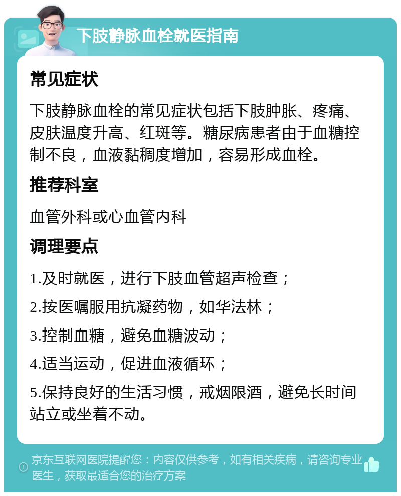 下肢静脉血栓就医指南 常见症状 下肢静脉血栓的常见症状包括下肢肿胀、疼痛、皮肤温度升高、红斑等。糖尿病患者由于血糖控制不良，血液黏稠度增加，容易形成血栓。 推荐科室 血管外科或心血管内科 调理要点 1.及时就医，进行下肢血管超声检查； 2.按医嘱服用抗凝药物，如华法林； 3.控制血糖，避免血糖波动； 4.适当运动，促进血液循环； 5.保持良好的生活习惯，戒烟限酒，避免长时间站立或坐着不动。