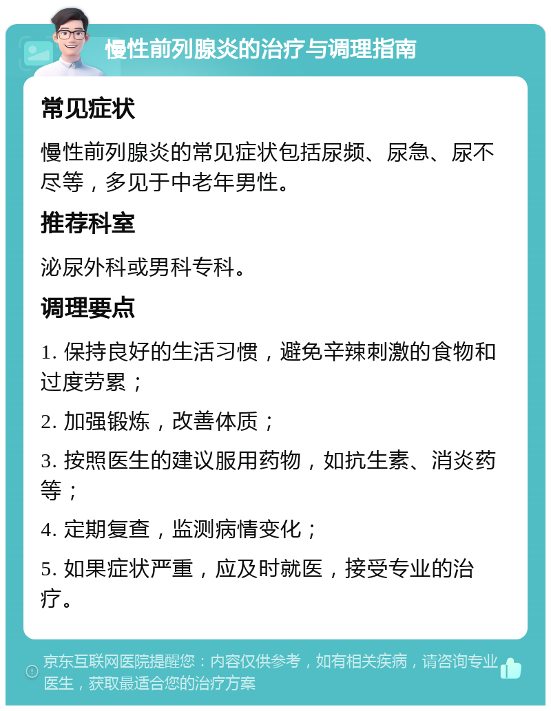 慢性前列腺炎的治疗与调理指南 常见症状 慢性前列腺炎的常见症状包括尿频、尿急、尿不尽等，多见于中老年男性。 推荐科室 泌尿外科或男科专科。 调理要点 1. 保持良好的生活习惯，避免辛辣刺激的食物和过度劳累； 2. 加强锻炼，改善体质； 3. 按照医生的建议服用药物，如抗生素、消炎药等； 4. 定期复查，监测病情变化； 5. 如果症状严重，应及时就医，接受专业的治疗。