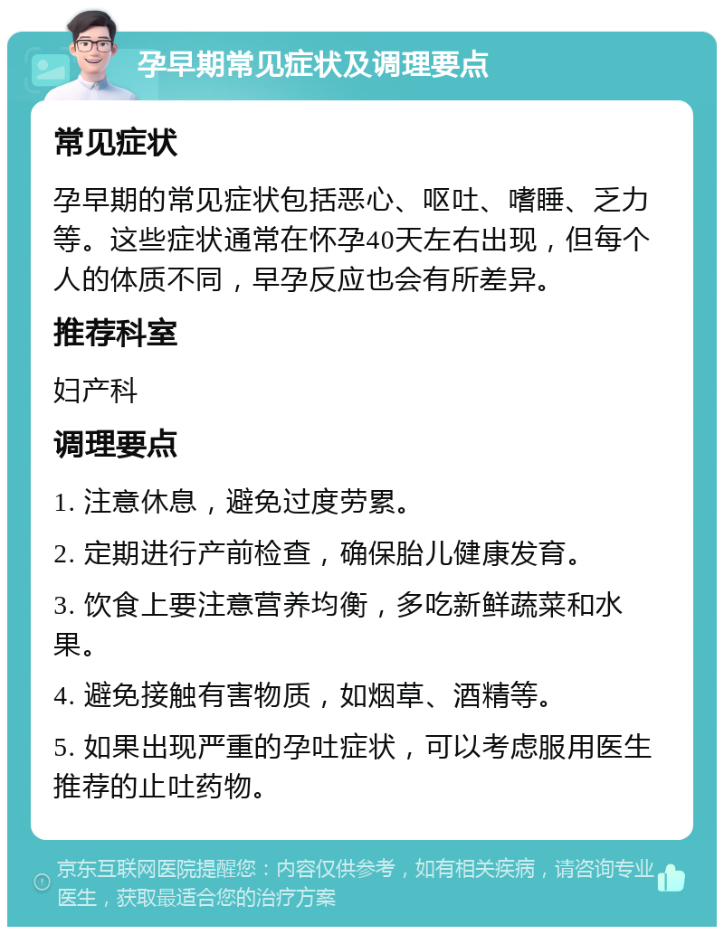 孕早期常见症状及调理要点 常见症状 孕早期的常见症状包括恶心、呕吐、嗜睡、乏力等。这些症状通常在怀孕40天左右出现，但每个人的体质不同，早孕反应也会有所差异。 推荐科室 妇产科 调理要点 1. 注意休息，避免过度劳累。 2. 定期进行产前检查，确保胎儿健康发育。 3. 饮食上要注意营养均衡，多吃新鲜蔬菜和水果。 4. 避免接触有害物质，如烟草、酒精等。 5. 如果出现严重的孕吐症状，可以考虑服用医生推荐的止吐药物。