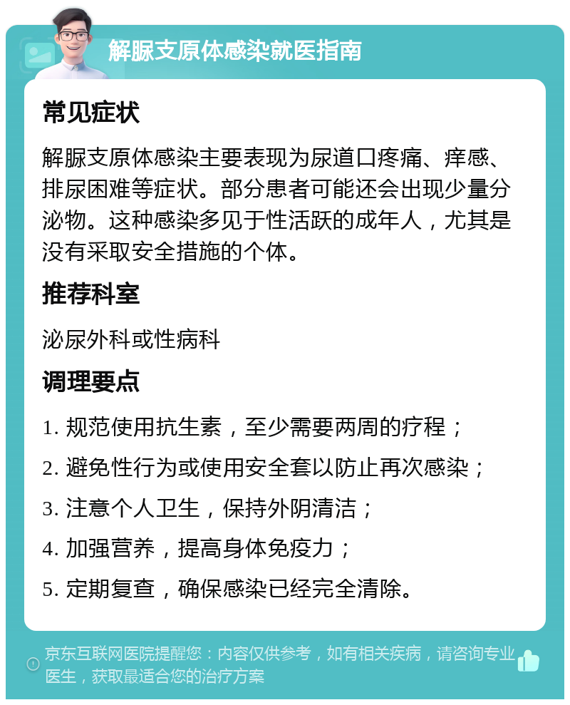 解脲支原体感染就医指南 常见症状 解脲支原体感染主要表现为尿道口疼痛、痒感、排尿困难等症状。部分患者可能还会出现少量分泌物。这种感染多见于性活跃的成年人，尤其是没有采取安全措施的个体。 推荐科室 泌尿外科或性病科 调理要点 1. 规范使用抗生素，至少需要两周的疗程； 2. 避免性行为或使用安全套以防止再次感染； 3. 注意个人卫生，保持外阴清洁； 4. 加强营养，提高身体免疫力； 5. 定期复查，确保感染已经完全清除。