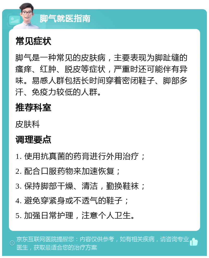 脚气就医指南 常见症状 脚气是一种常见的皮肤病，主要表现为脚趾缝的瘙痒、红肿、脱皮等症状，严重时还可能伴有异味。易感人群包括长时间穿着密闭鞋子、脚部多汗、免疫力较低的人群。 推荐科室 皮肤科 调理要点 1. 使用抗真菌的药膏进行外用治疗； 2. 配合口服药物来加速恢复； 3. 保持脚部干燥、清洁，勤换鞋袜； 4. 避免穿紧身或不透气的鞋子； 5. 加强日常护理，注意个人卫生。