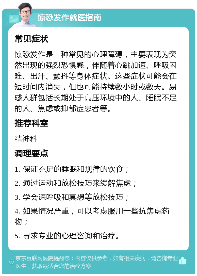 惊恐发作就医指南 常见症状 惊恐发作是一种常见的心理障碍，主要表现为突然出现的强烈恐惧感，伴随着心跳加速、呼吸困难、出汗、颤抖等身体症状。这些症状可能会在短时间内消失，但也可能持续数小时或数天。易感人群包括长期处于高压环境中的人、睡眠不足的人、焦虑或抑郁症患者等。 推荐科室 精神科 调理要点 1. 保证充足的睡眠和规律的饮食； 2. 通过运动和放松技巧来缓解焦虑； 3. 学会深呼吸和冥想等放松技巧； 4. 如果情况严重，可以考虑服用一些抗焦虑药物； 5. 寻求专业的心理咨询和治疗。