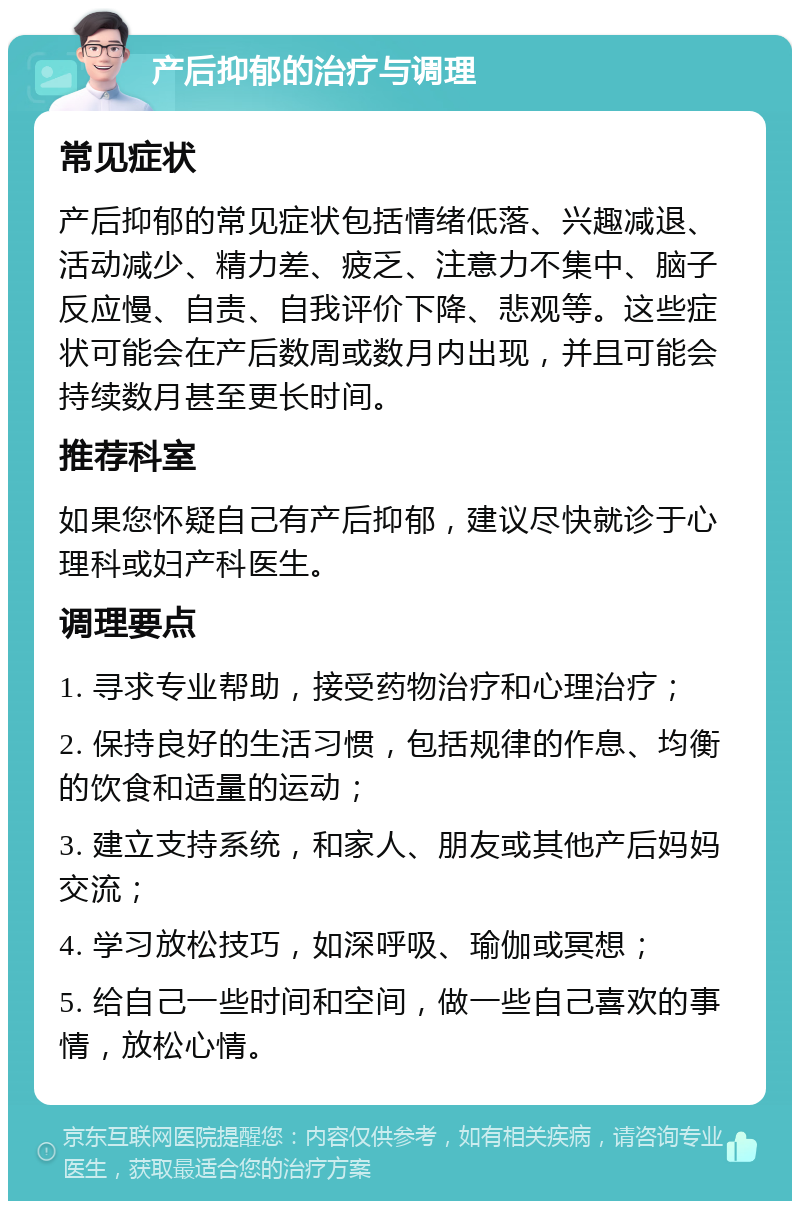 产后抑郁的治疗与调理 常见症状 产后抑郁的常见症状包括情绪低落、兴趣减退、活动减少、精力差、疲乏、注意力不集中、脑子反应慢、自责、自我评价下降、悲观等。这些症状可能会在产后数周或数月内出现，并且可能会持续数月甚至更长时间。 推荐科室 如果您怀疑自己有产后抑郁，建议尽快就诊于心理科或妇产科医生。 调理要点 1. 寻求专业帮助，接受药物治疗和心理治疗； 2. 保持良好的生活习惯，包括规律的作息、均衡的饮食和适量的运动； 3. 建立支持系统，和家人、朋友或其他产后妈妈交流； 4. 学习放松技巧，如深呼吸、瑜伽或冥想； 5. 给自己一些时间和空间，做一些自己喜欢的事情，放松心情。