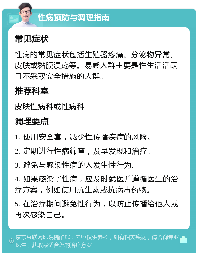 性病预防与调理指南 常见症状 性病的常见症状包括生殖器疼痛、分泌物异常、皮肤或黏膜溃疡等。易感人群主要是性生活活跃且不采取安全措施的人群。 推荐科室 皮肤性病科或性病科 调理要点 1. 使用安全套，减少性传播疾病的风险。 2. 定期进行性病筛查，及早发现和治疗。 3. 避免与感染性病的人发生性行为。 4. 如果感染了性病，应及时就医并遵循医生的治疗方案，例如使用抗生素或抗病毒药物。 5. 在治疗期间避免性行为，以防止传播给他人或再次感染自己。