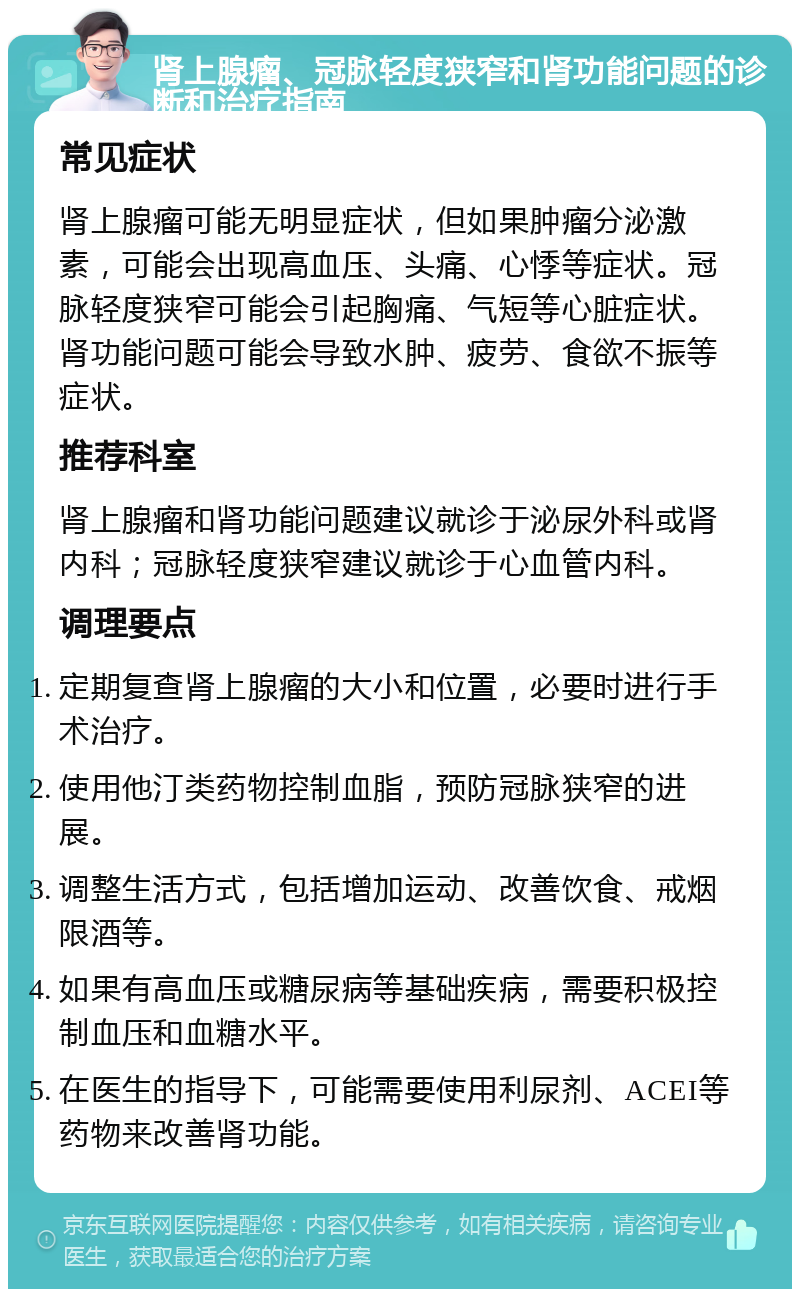 肾上腺瘤、冠脉轻度狭窄和肾功能问题的诊断和治疗指南 常见症状 肾上腺瘤可能无明显症状，但如果肿瘤分泌激素，可能会出现高血压、头痛、心悸等症状。冠脉轻度狭窄可能会引起胸痛、气短等心脏症状。肾功能问题可能会导致水肿、疲劳、食欲不振等症状。 推荐科室 肾上腺瘤和肾功能问题建议就诊于泌尿外科或肾内科；冠脉轻度狭窄建议就诊于心血管内科。 调理要点 定期复查肾上腺瘤的大小和位置，必要时进行手术治疗。 使用他汀类药物控制血脂，预防冠脉狭窄的进展。 调整生活方式，包括增加运动、改善饮食、戒烟限酒等。 如果有高血压或糖尿病等基础疾病，需要积极控制血压和血糖水平。 在医生的指导下，可能需要使用利尿剂、ACEI等药物来改善肾功能。