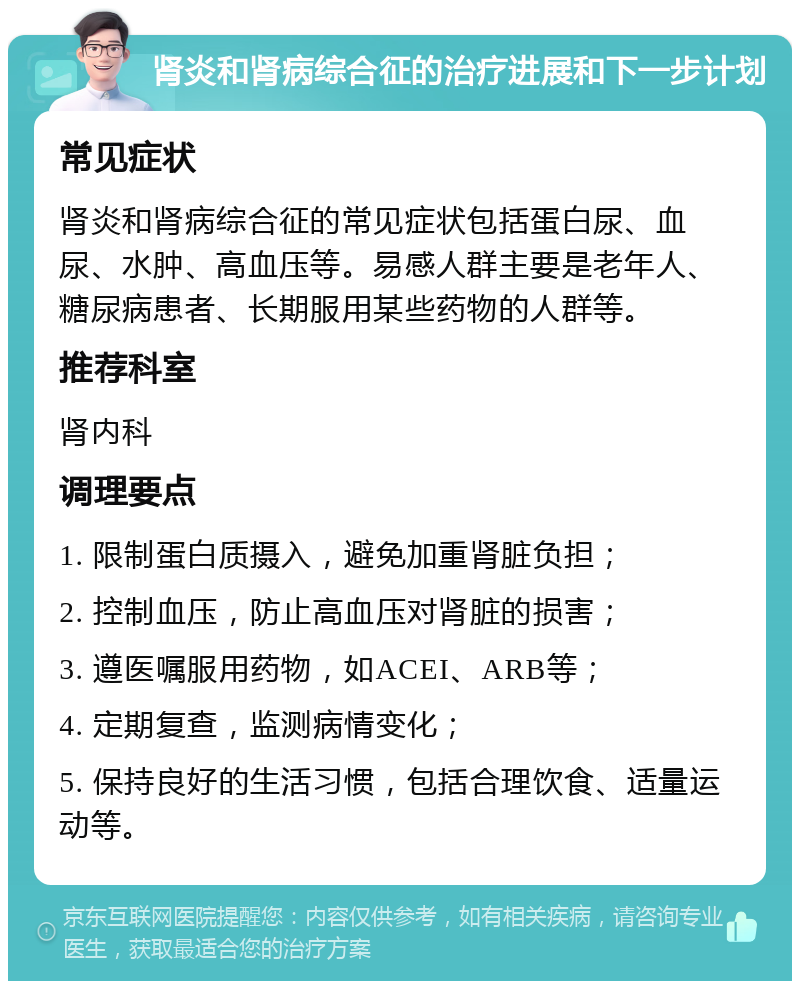 肾炎和肾病综合征的治疗进展和下一步计划 常见症状 肾炎和肾病综合征的常见症状包括蛋白尿、血尿、水肿、高血压等。易感人群主要是老年人、糖尿病患者、长期服用某些药物的人群等。 推荐科室 肾内科 调理要点 1. 限制蛋白质摄入，避免加重肾脏负担； 2. 控制血压，防止高血压对肾脏的损害； 3. 遵医嘱服用药物，如ACEI、ARB等； 4. 定期复查，监测病情变化； 5. 保持良好的生活习惯，包括合理饮食、适量运动等。