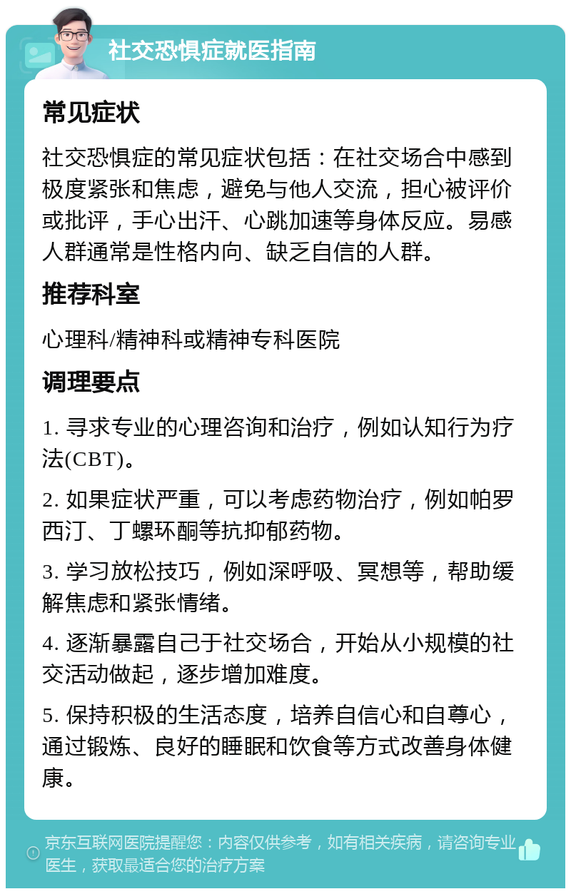 社交恐惧症就医指南 常见症状 社交恐惧症的常见症状包括：在社交场合中感到极度紧张和焦虑，避免与他人交流，担心被评价或批评，手心出汗、心跳加速等身体反应。易感人群通常是性格内向、缺乏自信的人群。 推荐科室 心理科/精神科或精神专科医院 调理要点 1. 寻求专业的心理咨询和治疗，例如认知行为疗法(CBT)。 2. 如果症状严重，可以考虑药物治疗，例如帕罗西汀、丁螺环酮等抗抑郁药物。 3. 学习放松技巧，例如深呼吸、冥想等，帮助缓解焦虑和紧张情绪。 4. 逐渐暴露自己于社交场合，开始从小规模的社交活动做起，逐步增加难度。 5. 保持积极的生活态度，培养自信心和自尊心，通过锻炼、良好的睡眠和饮食等方式改善身体健康。