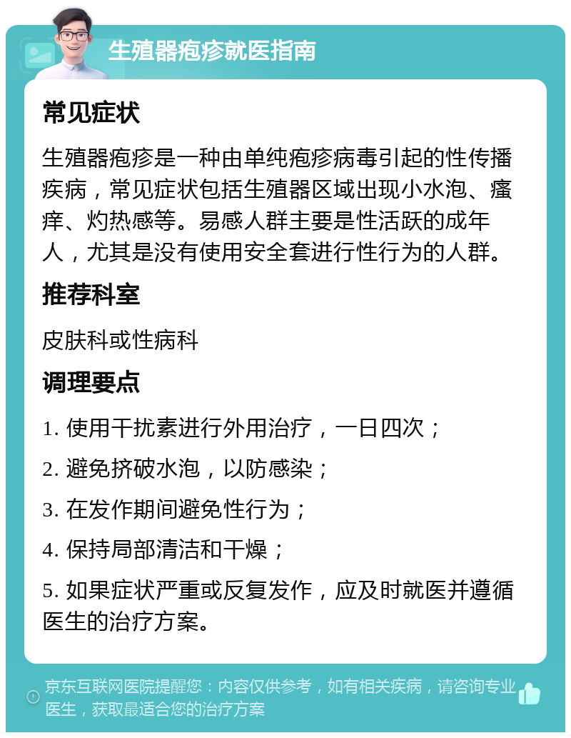 生殖器疱疹就医指南 常见症状 生殖器疱疹是一种由单纯疱疹病毒引起的性传播疾病，常见症状包括生殖器区域出现小水泡、瘙痒、灼热感等。易感人群主要是性活跃的成年人，尤其是没有使用安全套进行性行为的人群。 推荐科室 皮肤科或性病科 调理要点 1. 使用干扰素进行外用治疗，一日四次； 2. 避免挤破水泡，以防感染； 3. 在发作期间避免性行为； 4. 保持局部清洁和干燥； 5. 如果症状严重或反复发作，应及时就医并遵循医生的治疗方案。