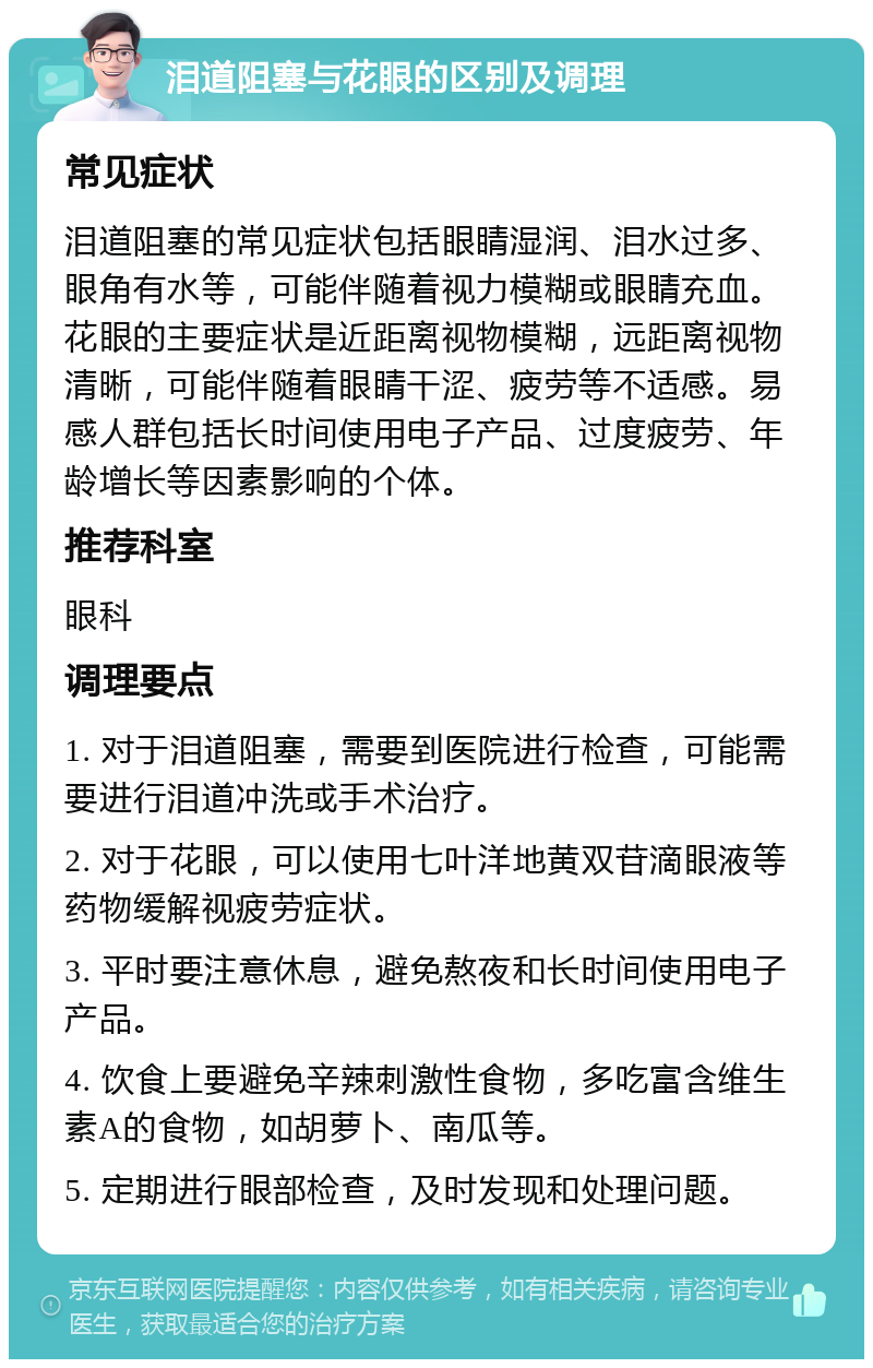 泪道阻塞与花眼的区别及调理 常见症状 泪道阻塞的常见症状包括眼睛湿润、泪水过多、眼角有水等，可能伴随着视力模糊或眼睛充血。花眼的主要症状是近距离视物模糊，远距离视物清晰，可能伴随着眼睛干涩、疲劳等不适感。易感人群包括长时间使用电子产品、过度疲劳、年龄增长等因素影响的个体。 推荐科室 眼科 调理要点 1. 对于泪道阻塞，需要到医院进行检查，可能需要进行泪道冲洗或手术治疗。 2. 对于花眼，可以使用七叶洋地黄双苷滴眼液等药物缓解视疲劳症状。 3. 平时要注意休息，避免熬夜和长时间使用电子产品。 4. 饮食上要避免辛辣刺激性食物，多吃富含维生素A的食物，如胡萝卜、南瓜等。 5. 定期进行眼部检查，及时发现和处理问题。