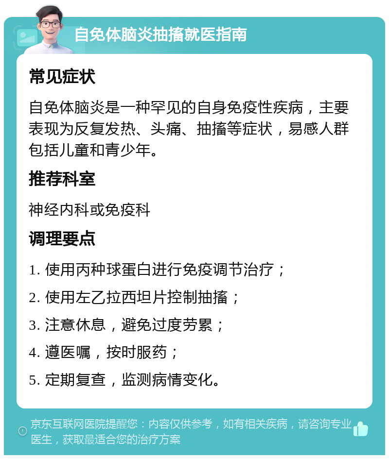 自免体脑炎抽搐就医指南 常见症状 自免体脑炎是一种罕见的自身免疫性疾病，主要表现为反复发热、头痛、抽搐等症状，易感人群包括儿童和青少年。 推荐科室 神经内科或免疫科 调理要点 1. 使用丙种球蛋白进行免疫调节治疗； 2. 使用左乙拉西坦片控制抽搐； 3. 注意休息，避免过度劳累； 4. 遵医嘱，按时服药； 5. 定期复查，监测病情变化。