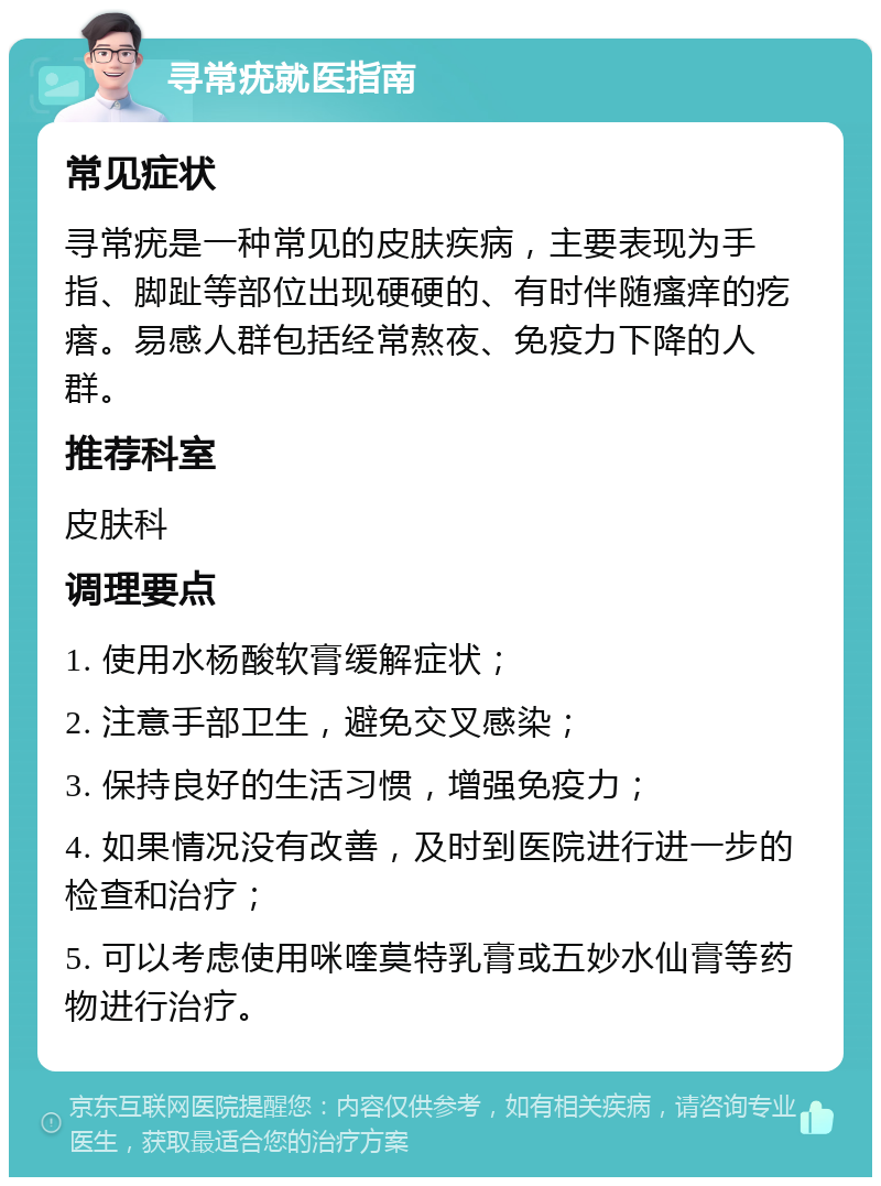 寻常疣就医指南 常见症状 寻常疣是一种常见的皮肤疾病，主要表现为手指、脚趾等部位出现硬硬的、有时伴随瘙痒的疙瘩。易感人群包括经常熬夜、免疫力下降的人群。 推荐科室 皮肤科 调理要点 1. 使用水杨酸软膏缓解症状； 2. 注意手部卫生，避免交叉感染； 3. 保持良好的生活习惯，增强免疫力； 4. 如果情况没有改善，及时到医院进行进一步的检查和治疗； 5. 可以考虑使用咪喹莫特乳膏或五妙水仙膏等药物进行治疗。