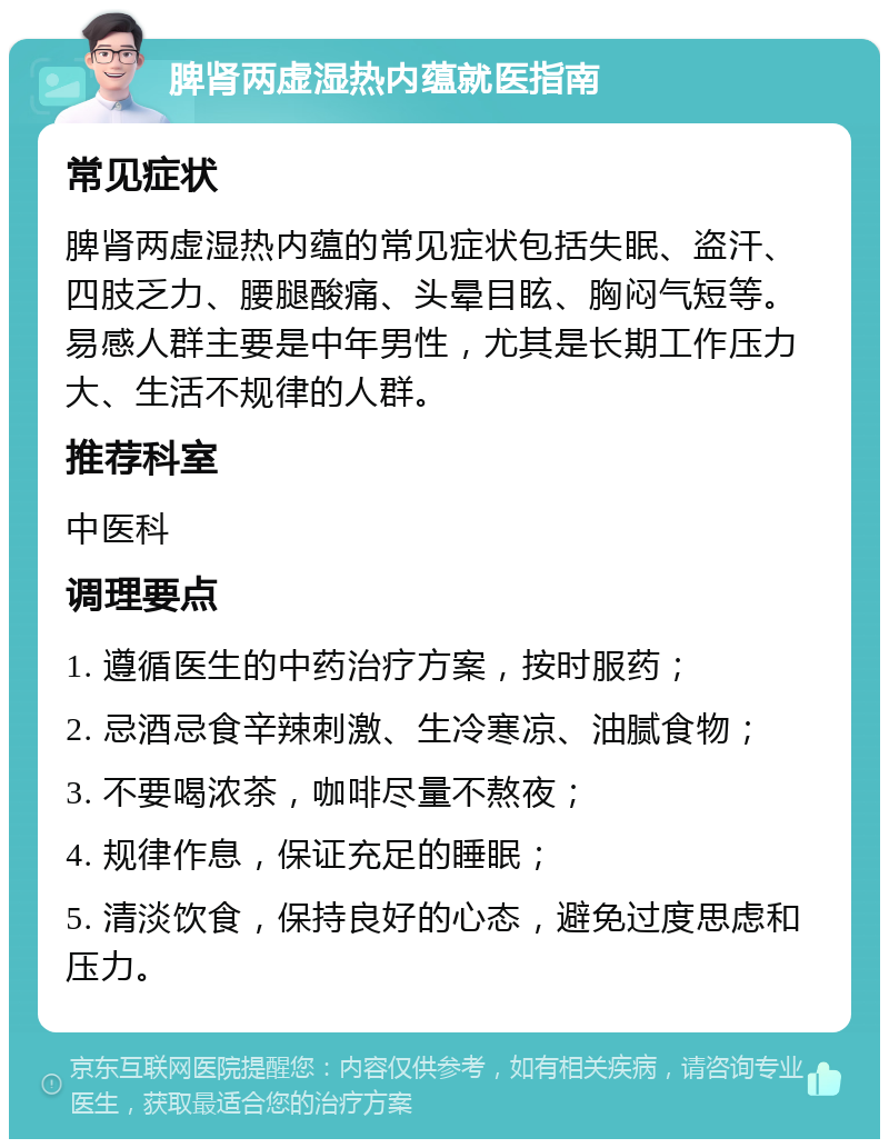 脾肾两虚湿热内蕴就医指南 常见症状 脾肾两虚湿热内蕴的常见症状包括失眠、盗汗、四肢乏力、腰腿酸痛、头晕目眩、胸闷气短等。易感人群主要是中年男性，尤其是长期工作压力大、生活不规律的人群。 推荐科室 中医科 调理要点 1. 遵循医生的中药治疗方案，按时服药； 2. 忌酒忌食辛辣刺激、生冷寒凉、油腻食物； 3. 不要喝浓茶，咖啡尽量不熬夜； 4. 规律作息，保证充足的睡眠； 5. 清淡饮食，保持良好的心态，避免过度思虑和压力。