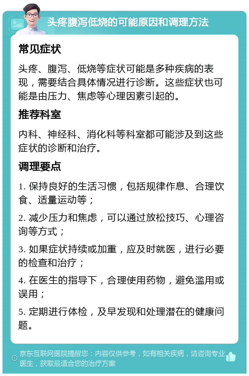 头疼腹泻低烧的可能原因和调理方法 常见症状 头疼、腹泻、低烧等症状可能是多种疾病的表现，需要结合具体情况进行诊断。这些症状也可能是由压力、焦虑等心理因素引起的。 推荐科室 内科、神经科、消化科等科室都可能涉及到这些症状的诊断和治疗。 调理要点 1. 保持良好的生活习惯，包括规律作息、合理饮食、适量运动等； 2. 减少压力和焦虑，可以通过放松技巧、心理咨询等方式； 3. 如果症状持续或加重，应及时就医，进行必要的检查和治疗； 4. 在医生的指导下，合理使用药物，避免滥用或误用； 5. 定期进行体检，及早发现和处理潜在的健康问题。