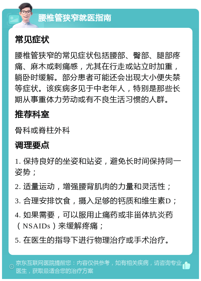 腰椎管狭窄就医指南 常见症状 腰椎管狭窄的常见症状包括腰部、臀部、腿部疼痛、麻木或刺痛感，尤其在行走或站立时加重，躺卧时缓解。部分患者可能还会出现大小便失禁等症状。该疾病多见于中老年人，特别是那些长期从事重体力劳动或有不良生活习惯的人群。 推荐科室 骨科或脊柱外科 调理要点 1. 保持良好的坐姿和站姿，避免长时间保持同一姿势； 2. 适量运动，增强腰背肌肉的力量和灵活性； 3. 合理安排饮食，摄入足够的钙质和维生素D； 4. 如果需要，可以服用止痛药或非甾体抗炎药（NSAIDs）来缓解疼痛； 5. 在医生的指导下进行物理治疗或手术治疗。