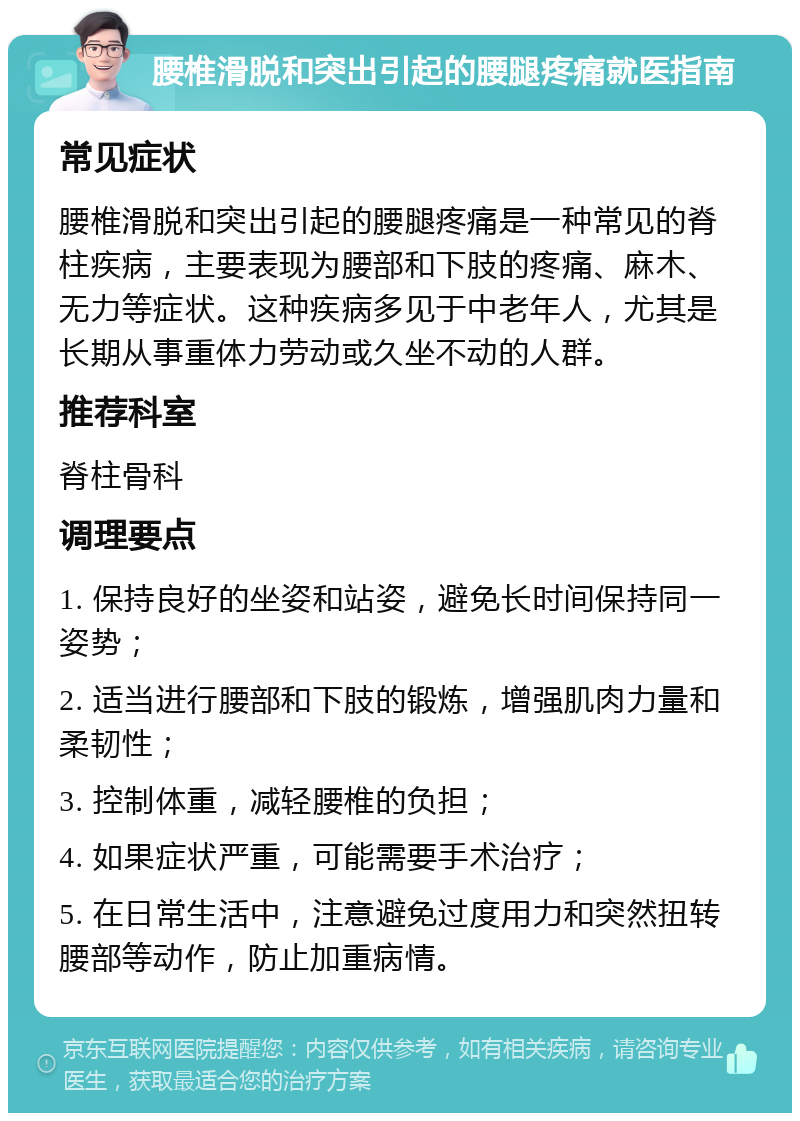 腰椎滑脱和突出引起的腰腿疼痛就医指南 常见症状 腰椎滑脱和突出引起的腰腿疼痛是一种常见的脊柱疾病，主要表现为腰部和下肢的疼痛、麻木、无力等症状。这种疾病多见于中老年人，尤其是长期从事重体力劳动或久坐不动的人群。 推荐科室 脊柱骨科 调理要点 1. 保持良好的坐姿和站姿，避免长时间保持同一姿势； 2. 适当进行腰部和下肢的锻炼，增强肌肉力量和柔韧性； 3. 控制体重，减轻腰椎的负担； 4. 如果症状严重，可能需要手术治疗； 5. 在日常生活中，注意避免过度用力和突然扭转腰部等动作，防止加重病情。