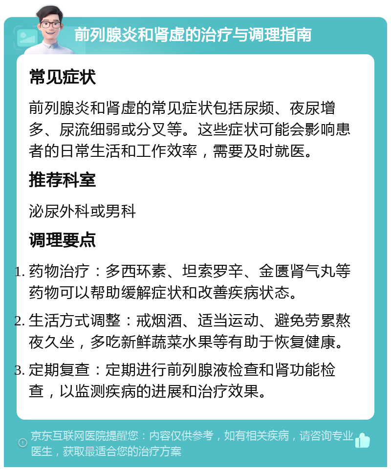 前列腺炎和肾虚的治疗与调理指南 常见症状 前列腺炎和肾虚的常见症状包括尿频、夜尿增多、尿流细弱或分叉等。这些症状可能会影响患者的日常生活和工作效率，需要及时就医。 推荐科室 泌尿外科或男科 调理要点 药物治疗：多西环素、坦索罗辛、金匮肾气丸等药物可以帮助缓解症状和改善疾病状态。 生活方式调整：戒烟酒、适当运动、避免劳累熬夜久坐，多吃新鲜蔬菜水果等有助于恢复健康。 定期复查：定期进行前列腺液检查和肾功能检查，以监测疾病的进展和治疗效果。