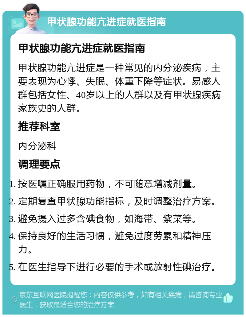 甲状腺功能亢进症就医指南 甲状腺功能亢进症就医指南 甲状腺功能亢进症是一种常见的内分泌疾病，主要表现为心悸、失眠、体重下降等症状。易感人群包括女性、40岁以上的人群以及有甲状腺疾病家族史的人群。 推荐科室 内分泌科 调理要点 按医嘱正确服用药物，不可随意增减剂量。 定期复查甲状腺功能指标，及时调整治疗方案。 避免摄入过多含碘食物，如海带、紫菜等。 保持良好的生活习惯，避免过度劳累和精神压力。 在医生指导下进行必要的手术或放射性碘治疗。