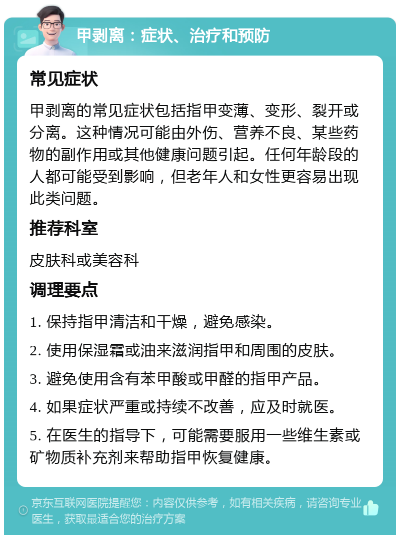 甲剥离：症状、治疗和预防 常见症状 甲剥离的常见症状包括指甲变薄、变形、裂开或分离。这种情况可能由外伤、营养不良、某些药物的副作用或其他健康问题引起。任何年龄段的人都可能受到影响，但老年人和女性更容易出现此类问题。 推荐科室 皮肤科或美容科 调理要点 1. 保持指甲清洁和干燥，避免感染。 2. 使用保湿霜或油来滋润指甲和周围的皮肤。 3. 避免使用含有苯甲酸或甲醛的指甲产品。 4. 如果症状严重或持续不改善，应及时就医。 5. 在医生的指导下，可能需要服用一些维生素或矿物质补充剂来帮助指甲恢复健康。