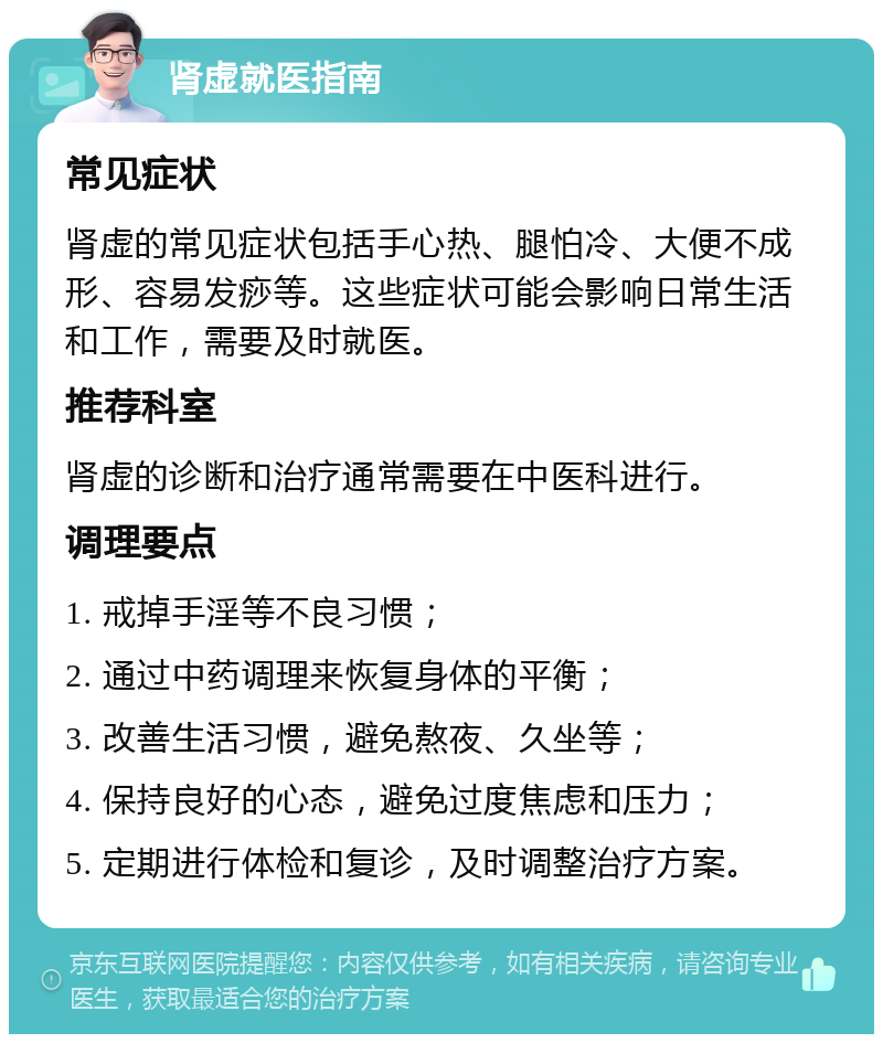 肾虚就医指南 常见症状 肾虚的常见症状包括手心热、腿怕冷、大便不成形、容易发痧等。这些症状可能会影响日常生活和工作，需要及时就医。 推荐科室 肾虚的诊断和治疗通常需要在中医科进行。 调理要点 1. 戒掉手淫等不良习惯； 2. 通过中药调理来恢复身体的平衡； 3. 改善生活习惯，避免熬夜、久坐等； 4. 保持良好的心态，避免过度焦虑和压力； 5. 定期进行体检和复诊，及时调整治疗方案。