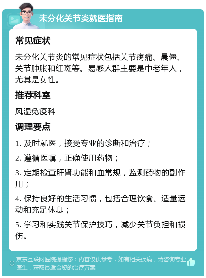 未分化关节炎就医指南 常见症状 未分化关节炎的常见症状包括关节疼痛、晨僵、关节肿胀和红斑等。易感人群主要是中老年人，尤其是女性。 推荐科室 风湿免疫科 调理要点 1. 及时就医，接受专业的诊断和治疗； 2. 遵循医嘱，正确使用药物； 3. 定期检查肝肾功能和血常规，监测药物的副作用； 4. 保持良好的生活习惯，包括合理饮食、适量运动和充足休息； 5. 学习和实践关节保护技巧，减少关节负担和损伤。