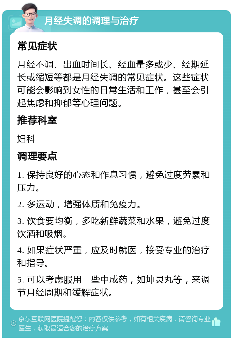 月经失调的调理与治疗 常见症状 月经不调、出血时间长、经血量多或少、经期延长或缩短等都是月经失调的常见症状。这些症状可能会影响到女性的日常生活和工作，甚至会引起焦虑和抑郁等心理问题。 推荐科室 妇科 调理要点 1. 保持良好的心态和作息习惯，避免过度劳累和压力。 2. 多运动，增强体质和免疫力。 3. 饮食要均衡，多吃新鲜蔬菜和水果，避免过度饮酒和吸烟。 4. 如果症状严重，应及时就医，接受专业的治疗和指导。 5. 可以考虑服用一些中成药，如坤灵丸等，来调节月经周期和缓解症状。