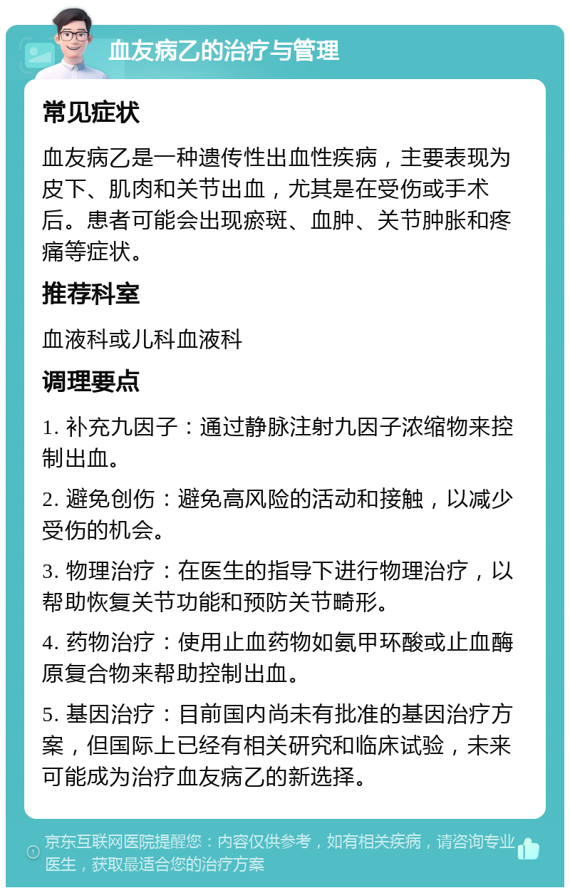 血友病乙的治疗与管理 常见症状 血友病乙是一种遗传性出血性疾病，主要表现为皮下、肌肉和关节出血，尤其是在受伤或手术后。患者可能会出现瘀斑、血肿、关节肿胀和疼痛等症状。 推荐科室 血液科或儿科血液科 调理要点 1. 补充九因子：通过静脉注射九因子浓缩物来控制出血。 2. 避免创伤：避免高风险的活动和接触，以减少受伤的机会。 3. 物理治疗：在医生的指导下进行物理治疗，以帮助恢复关节功能和预防关节畸形。 4. 药物治疗：使用止血药物如氨甲环酸或止血酶原复合物来帮助控制出血。 5. 基因治疗：目前国内尚未有批准的基因治疗方案，但国际上已经有相关研究和临床试验，未来可能成为治疗血友病乙的新选择。