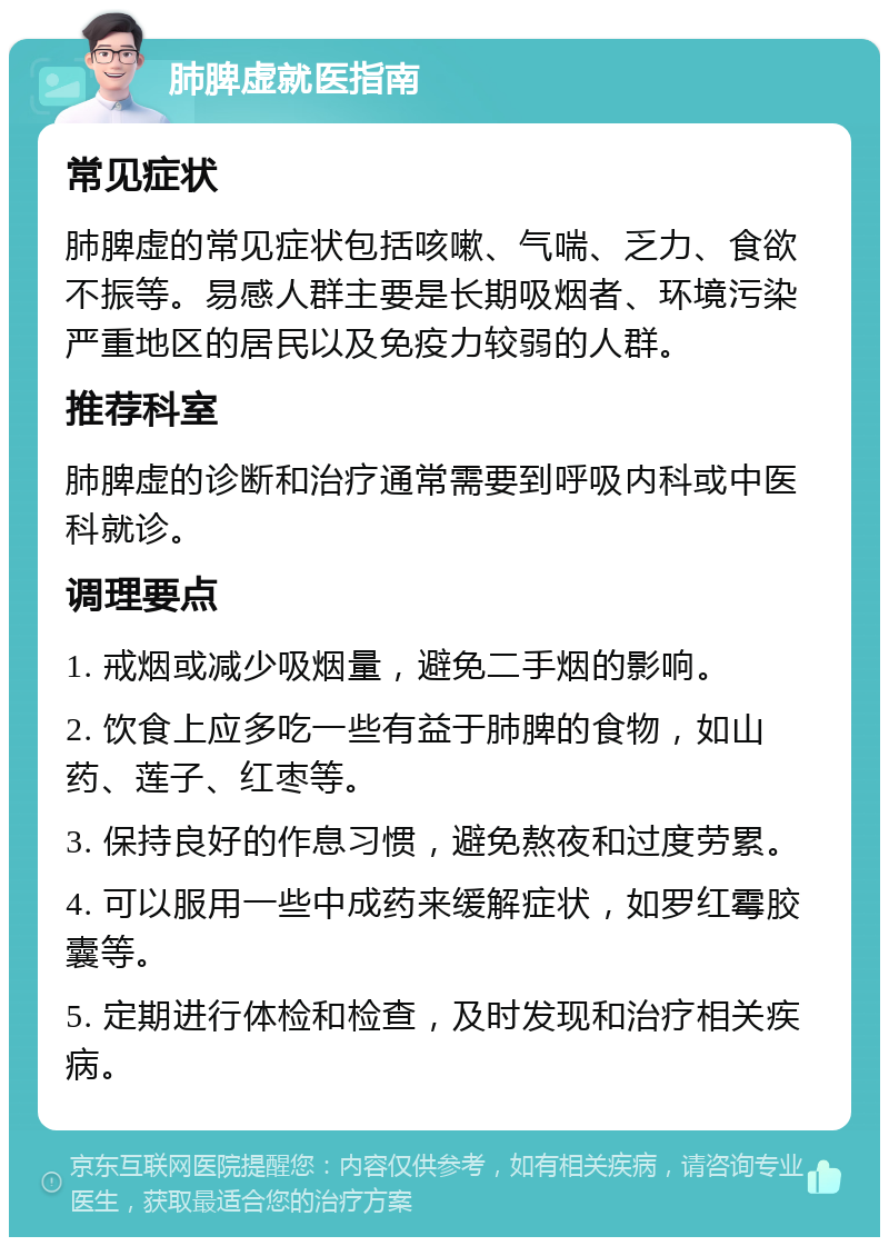 肺脾虚就医指南 常见症状 肺脾虚的常见症状包括咳嗽、气喘、乏力、食欲不振等。易感人群主要是长期吸烟者、环境污染严重地区的居民以及免疫力较弱的人群。 推荐科室 肺脾虚的诊断和治疗通常需要到呼吸内科或中医科就诊。 调理要点 1. 戒烟或减少吸烟量，避免二手烟的影响。 2. 饮食上应多吃一些有益于肺脾的食物，如山药、莲子、红枣等。 3. 保持良好的作息习惯，避免熬夜和过度劳累。 4. 可以服用一些中成药来缓解症状，如罗红霉胶囊等。 5. 定期进行体检和检查，及时发现和治疗相关疾病。